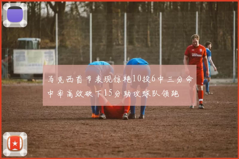 马克西首节表现惊艳10投6中三分命中率高效砍下15分助攻球队领跑