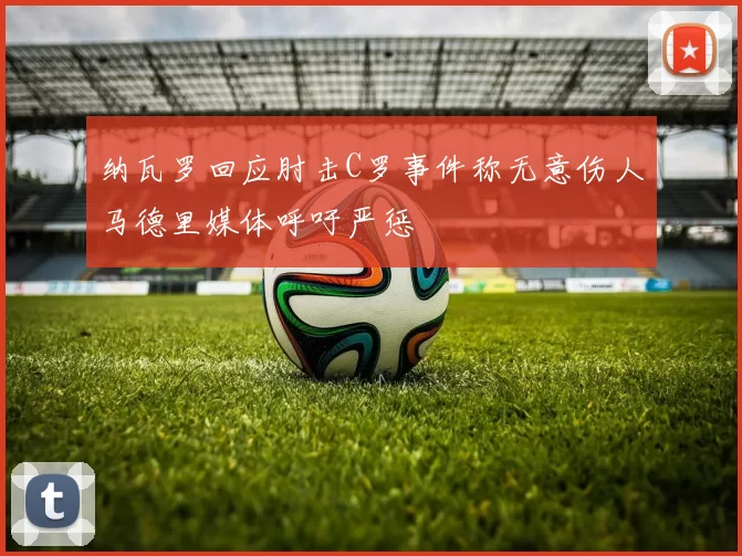 纳瓦罗回应肘击C罗事件称无意伤人马德里媒体呼吁严惩