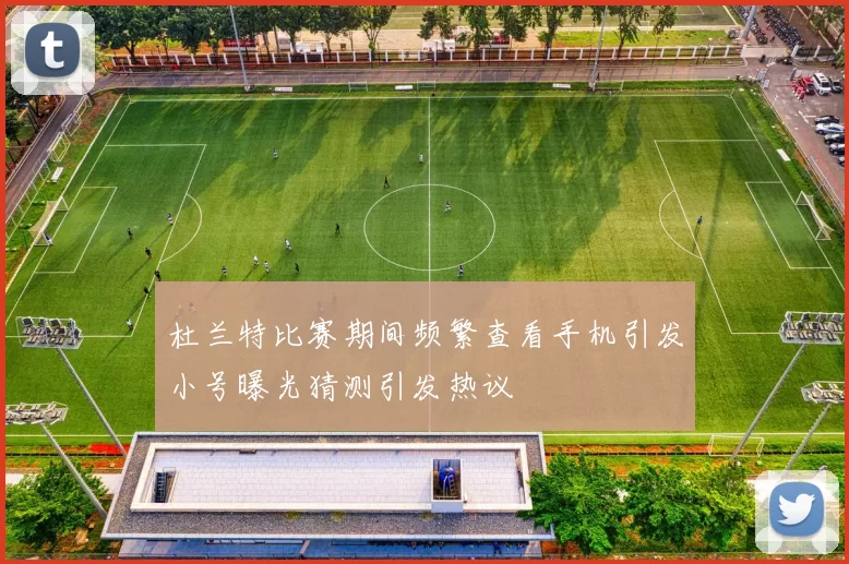 杜兰特比赛期间频繁查看手机引发小号曝光猜测引发热议