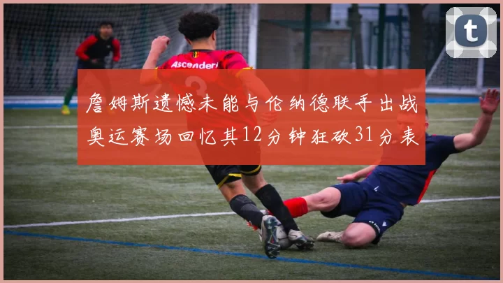 詹姆斯遗憾未能与伦纳德联手出战奥运赛场回忆其12分钟狂砍31分表现